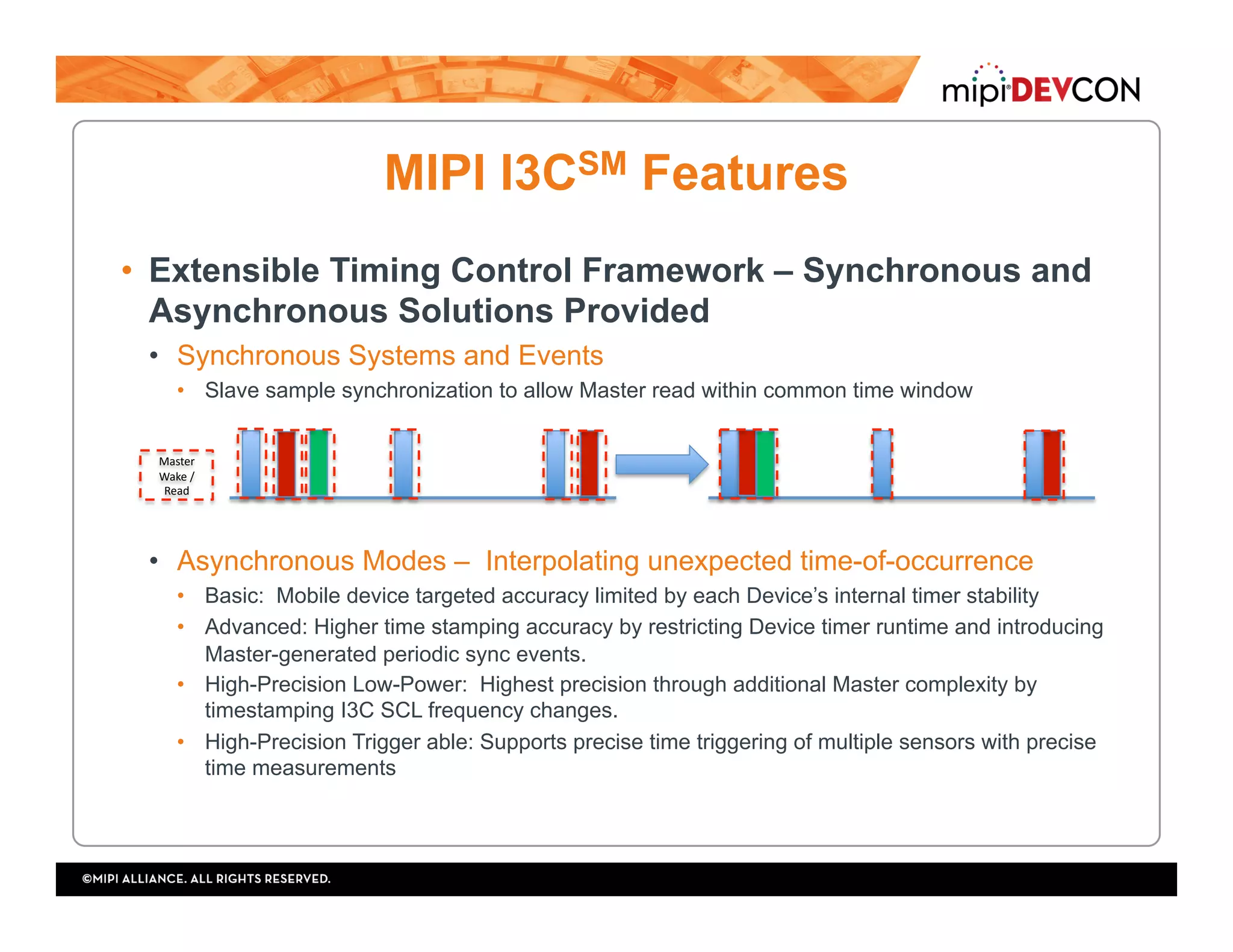 MIPI I3CSM Features
•  Extensible Timing Control Framework – Synchronous and
Asynchronous Solutions Provided
•  Synchronous Systems and Events
•  Slave sample synchronization to allow Master read within common time window
•  Asynchronous Modes – Interpolating unexpected time-of-occurrence
•  Basic: Mobile device targeted accuracy limited by each Device’s internal timer stability
•  Advanced: Higher time stamping accuracy by restricting Device timer runtime and introducing
Master-generated periodic sync events.
•  High-Precision Low-Power: Highest precision through additional Master complexity by
timestamping I3C SCL frequency changes.
•  High-Precision Trigger able: Supports precise time triggering of multiple sensors with precise
time measurements
Master	
Wake	/	
Read	
 