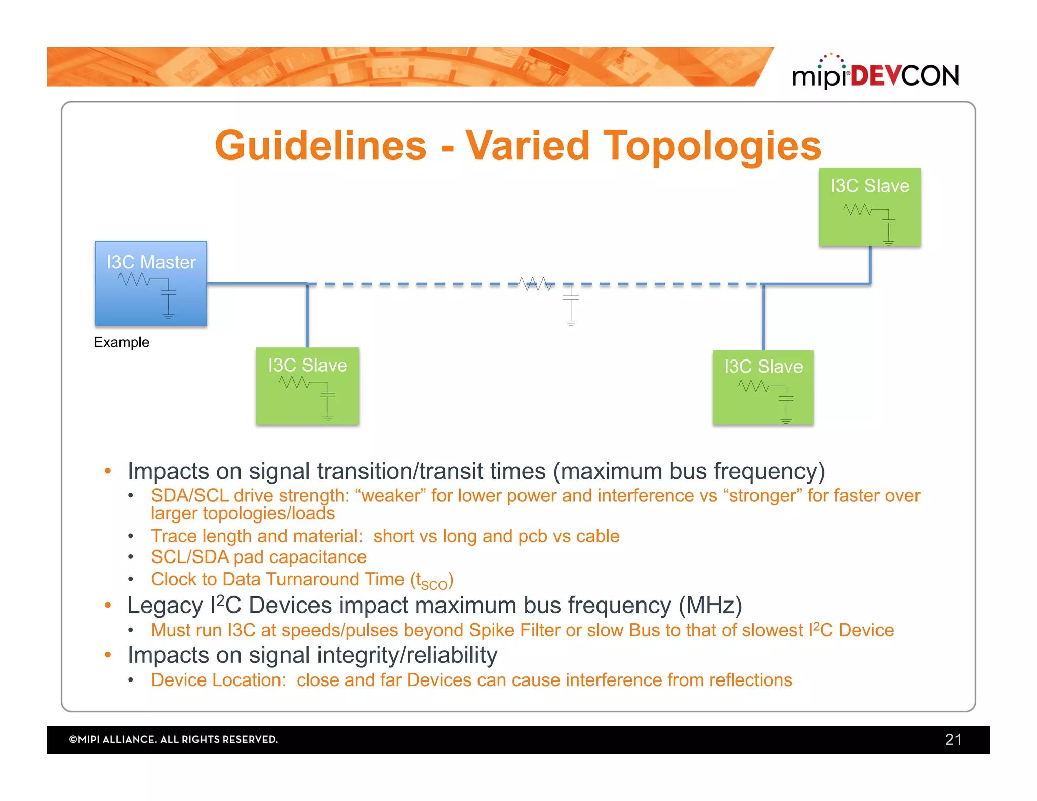 Guidelines - Varied Topologies
•  Impacts on signal transition/transit times (maximum bus frequency)
•  SDA/SCL drive strength: “weaker” for lower power and interference vs “stronger” for faster over
larger topologies/loads
•  Trace length and material: short vs long and pcb vs cable
•  SCL/SDA pad capacitance
•  Clock to Data Turnaround Time (tSCO)
•  Legacy I2C Devices impact maximum bus frequency (MHz)
•  Must run I3C at speeds/pulses beyond Spike Filter or slow Bus to that of slowest I2C Device
•  Impacts on signal integrity/reliability
•  Device Location: close and far Devices can cause interference from reflections
21
I3C Master
I3C Slave I3C Slave
I3C Slave
Example
 