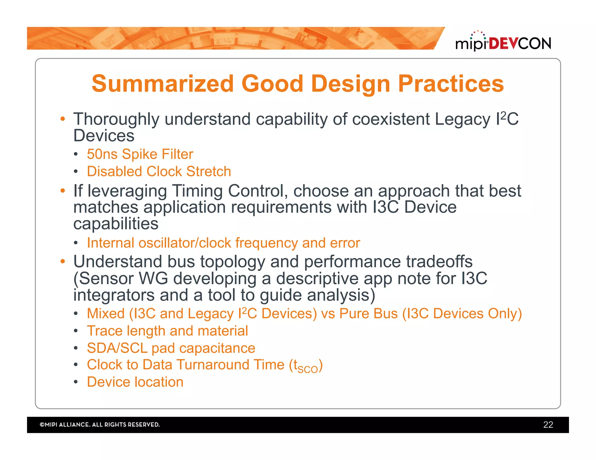 Summarized Good Design Practices
•  Thoroughly understand capability of coexistent Legacy I2C
Devices
•  50ns Spike Filter
•  Disabled Clock Stretch
•  If leveraging Timing Control, choose an approach that best
matches application requirements with I3C Device
capabilities
•  Internal oscillator/clock frequency and error
•  Understand bus topology and performance tradeoffs
(Sensor WG developing a descriptive app note for I3C
integrators and a tool to guide analysis)
•  Mixed (I3C and Legacy I2C Devices) vs Pure Bus (I3C Devices Only)
•  Trace length and material
•  SDA/SCL pad capacitance
•  Clock to Data Turnaround Time (tSCO)
•  Device location
22
 