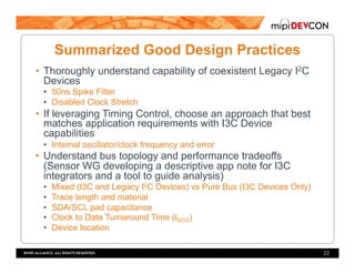 Summarized Good Design Practices
•  Thoroughly understand capability of coexistent Legacy I2C
Devices
•  50ns Spike Filter
•  Disabled Clock Stretch
•  If leveraging Timing Control, choose an approach that best
matches application requirements with I3C Device
capabilities
•  Internal oscillator/clock frequency and error
•  Understand bus topology and performance tradeoffs
(Sensor WG developing a descriptive app note for I3C
integrators and a tool to guide analysis)
•  Mixed (I3C and Legacy I2C Devices) vs Pure Bus (I3C Devices Only)
•  Trace length and material
•  SDA/SCL pad capacitance
•  Clock to Data Turnaround Time (tSCO)
•  Device location
22
 
