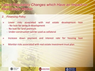Latest Regulatory Changes which Have an Impact on
Real Estate Market

2. Financing Policy

     Lower risks associated with real estate development loan
      - No loan for delay in development
    - No loan for land premium
    - Under-construction will be used as collateral

    Increase down payment and interest rate for housing loan

    Monitor risks associated with real estate investment trust plan
 