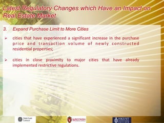 Latest Regulatory Changes which Have an Impact on
Real Estate Market

3.   Expand Purchase Limit to More Cities
    cities that have experienced a significant increase in the purchase
     p r i c e a n d t ra n s a c t i o n v o l u m e o f n e w l y c o n s t r u c t e d
     residential properties;

    cities in close proximity to major cities that have already
     implemented restrictive regulations.
 