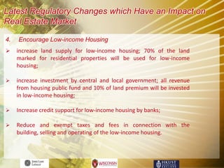 Latest Regulatory Changes which Have an Impact on
Real Estate Market

4.   Encourage Low-income Housing
    increase land supply for low-income housing; 70% of the land
     marked for residential properties will be used for low-income
     housing;

    increase investment by central and local government; all revenue
     from housing public fund and 10% of land premium will be invested
     in low-income housing;

    Increase credit support for low-income housing by banks;

    Reduce and exempt taxes and fees in connection with the
     building, selling and operating of the low-income housing.
 