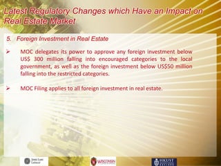 Latest Regulatory Changes which Have an Impact on
Real Estate Market

5. Foreign Investment in Real Estate

   MOC delegates its power to approve any foreign investment below
    US$ 300 million falling into encouraged categories to the local
    government, as well as the foreign investment below US$50 million
    falling into the restricted categories.

   MOC Filing applies to all foreign investment in real estate.
 