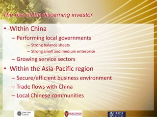 The rise of the discerning investor

• Within China
   – Performing local governments
         – Strong balance sheets
         – Strong small and medium enterprise
   – Growing service sectors
• Within the Asia-Pacific region
   – Secure/efficient business environment
   – Trade flows with China
   – Local Chinese communities
 