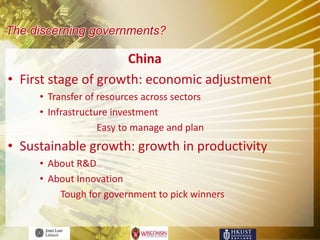 The discerning governments?

                     China
• First stage of growth: economic adjustment
     • Transfer of resources across sectors
     • Infrastructure investment
                   Easy to manage and plan
• Sustainable growth: growth in productivity
     • About R&D
     • About Innovation
         Tough for government to pick winners
 