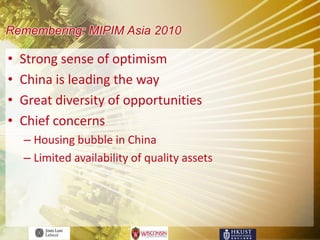 Remembering: MIPIM Asia 2010

•   Strong sense of optimism
•   China is leading the way
•   Great diversity of opportunities
•   Chief concerns
    – Housing bubble in China
    – Limited availability of quality assets
 