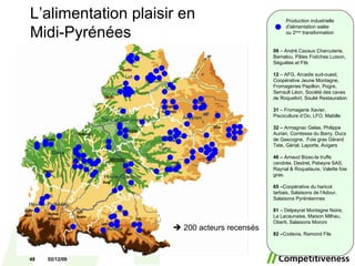 Production industrielle d'alimentation salée  ou 2 ème  transformation 09  – André Cazaux Charcuterie, Bamalou, Pâtes Fraîches Luison, Séguélas et Fils 12  – AFG, Arcadie sud-ouest, Coopérative Jeune Montagne, Fromageries Papillon, Pogre, Serrault Léon, Société des caves de Roquefort, Soulié Restauration 31  – Fromagerie Xavier, Pisciculture d’Oo, LFO, Mabille 32 –  Armagnac Gelas, Philippe Aurian, Comtesse du Barry, Ducs de Gascogne,  Foie gras Gérard Tete, Gérial, Laporte, Avigers 46 –  Arnaud Bizac-la truffe cendrée, Destrel, Pebeyre SAS, Raynal & Roquelaure, Valette foie gras. 65 – Coopérative du haricot tarbais, Salaisons de l’Adour, Salaisons Pyrénéennes 81  – Delpeyrat Montagne Noire, La Lacaunaise, Maison Milhau, Oberti, Salaisons Moroni 82 – Codevia, Ramond Fils    200 acteurs recensés L’alimentation plaisir en  Midi-Pyrénées 07/06/09 