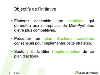 Elaborer ensemble une  stratégie  qui permettra aux entreprises de Midi-Pyrénées d’être plus compétitives. Présenter un  plan d’actions concrètes  consensuel pour implémenter cette stratégie, Soutenir et faciliter  l’implémentation  de   ce plan d’actions Objectifs de l’initiative 07/06/09 
