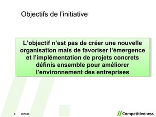 Objectifs de l’initiative 07/06/09 L’objectif n’est pas de créer une nouvelle organisation mais de favoriser l’émergence et l’implémentation de projets concrets définis ensemble pour améliorer l’environnement des entreprises 