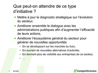 Mettre à jour le diagnostic stratégique sur l’évolution du secteur, Améliorer ensemble le dialogue avec les administrations publiques afin d’augmenter l’efficacité de leurs actions, Améliorer l’écosystème général du secteur pour générer de nouvelles opportunités En se développant sur les marchés du futur, En ouvrant de nouvelles alternatives d’activités, En donnant plus de visibilité aux entreprises de ce secteur, … Que peut-on attendre de ce type d’initiative ? 07/06/09 