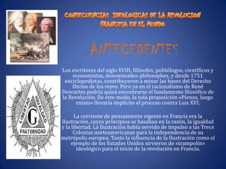 ANTECEDENTESLos escritores del siglo XVIII, filósofos, politólogos, científicos y economistas, denominados philosophes, y desde 1751 enciclopedistas, contribuyeron a minar las bases del Derecho Divino de los reyes. Pero ya en el racionalismo de René Descartes podría quizá encontrarse el fundamento filosófico de la Revolución. De este modo, la sola proposición «Pienso, luego existo» llevaría implícito el proceso contra Luis XVI.La corriente de pensamiento vigente en Francia era la Ilustración, cuyos principios se basaban en la razón, la igualdad y la libertad. La Ilustración había servido de impulso a las Trece Colonias norteamericanas para la independencia de su metrópolis europea. Tanto la influencia de la Ilustración como el ejemplo de los Estados Unidos sirvieron de «trampolín» ideológico para el inicio de la revolución en Francia.