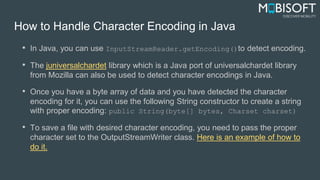 How to Handle Character Encoding in Java
• In Java, you can use InputStreamReader.getEncoding()to detect encoding.
• The juniversalchardet library which is a Java port of universalchardet library
from Mozilla can also be used to detect character encodings in Java.
• Once you have a byte array of data and you have detected the character
encoding for it, you can use the following String constructor to create a string
with proper encoding: public String(byte[] bytes, Charset charset)
• To save a file with desired character encoding, you need to pass the proper
character set to the OutputStreamWriter class. Here is an example of how to
do it.
 