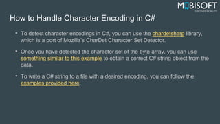 How to Handle Character Encoding in C#
• To detect character encodings in C#, you can use the chardetsharp library,
which is a port of Mozilla’s CharDet Character Set Detector.
• Once you have detected the character set of the byte array, you can use
something similar to this example to obtain a correct C# string object from the
data.
• To write a C# string to a file with a desired encoding, you can follow the
examples provided here.
 
