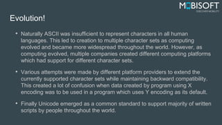 Evolution!
• Naturally ASCII was insufficient to represent characters in all human
languages. This led to creation to multiple character sets as computing
evolved and became more widespread throughout the world. However, as
computing evolved, multiple companies created different computing platforms
which had support for different character sets.
• Various attempts were made by different platform providers to extend the
currently supported character sets while maintaining backward compatibility.
This created a lot of confusion when data created by program using X
encoding was to be used in a program which uses Y encoding as its default.
• Finally Unicode emerged as a common standard to support majority of written
scripts by people throughout the world.
 