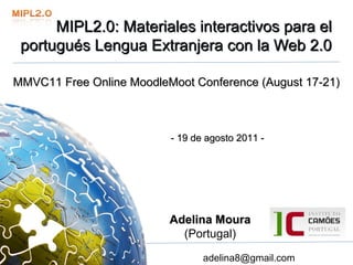 MIPL2.0: Materiales interactivos para el 
 portugués Lengua Extranjera con la Web 2.0 
 portugués Lengua Extranjera con la Web 2.0

MMVC11 Free Online MoodleMoot Conference (August 17-21)



                          - 19 de agosto 2011 -




                          Adelina Moura
                            (Portugal)

                                 adelina8@gmail.com
 