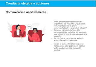 Conducta elegida y acciones
Comunicarme asertivamente
 Antes de comunicar será necesario
responder a las preguntas ¿Qué quiero
comunicar?¿Cómo lo quiero
comunicar?¿Cuál es el objetivo a lograr?
 Escuchar y prestar atención a la
comunicación no verbal de las personas,
para utilizar el tono de voz adecuado a la
situación.
 Ser concisa al comunicarme evitando
omitir información importante.
 Utilizar la técnica de la hamburguesa:
mencionando algo positivo, mi objetivo
real y concluir con otra afirmación
positiva.
 