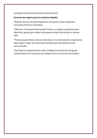 Lenguaje corporal y emociones al comunicarme
Acciones de mejora para la conducta elegida:
*Realizar técnicas de autorregulación emocional, como respiración
consciente de forma interdiaria.
*Observar mis expresiones faciales frente a un espejo o grabarme para
identificar gestos que revelan demasiado siempre que tenga un tiempo
libre.
*Tomar pausas breves antes de reaccionar en conversaciones importantes
para regular mejor mis emociones siempre que este dentro de una
comunicación.
*Participar en capacitaciones sobre inteligencia emocional y lenguaje
corporal tanto en mis grupos de trabajo como en mi centro de estudios.
 