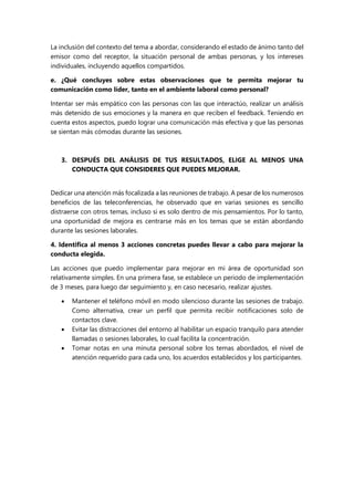 La inclusión del contexto del tema a abordar, considerando el estado de ánimo tanto del
emisor como del receptor, la situación personal de ambas personas, y los intereses
individuales, incluyendo aquellos compartidos.
e. ¿Qué concluyes sobre estas observaciones que te permita mejorar tu
comunicación como líder, tanto en el ambiente laboral como personal?
Intentar ser más empático con las personas con las que interactúo, realizar un análisis
más detenido de sus emociones y la manera en que reciben el feedback. Teniendo en
cuenta estos aspectos, puedo lograr una comunicación más efectiva y que las personas
se sientan más cómodas durante las sesiones.
3. DESPUÉS DEL ANÁLISIS DE TUS RESULTADOS, ELIGE AL MENOS UNA
CONDUCTA QUE CONSIDERES QUE PUEDES MEJORAR.
Dedicar una atención más focalizada a las reuniones de trabajo. A pesar de los numerosos
beneficios de las teleconferencias, he observado que en varias sesiones es sencillo
distraerse con otros temas, incluso si es solo dentro de mis pensamientos. Por lo tanto,
una oportunidad de mejora es centrarse más en los temas que se están abordando
durante las sesiones laborales.
4. Identifica al menos 3 acciones concretas puedes llevar a cabo para mejorar la
conducta elegida.
Las acciones que puedo implementar para mejorar en mi área de oportunidad son
relativamente simples. En una primera fase, se establece un periodo de implementación
de 3 meses, para luego dar seguimiento y, en caso necesario, realizar ajustes.
 Mantener el teléfono móvil en modo silencioso durante las sesiones de trabajo.
Como alternativa, crear un perfil que permita recibir notificaciones solo de
contactos clave.
 Evitar las distracciones del entorno al habilitar un espacio tranquilo para atender
llamadas o sesiones laborales, lo cual facilita la concentración.
 Tomar notas en una minuta personal sobre los temas abordados, el nivel de
atención requerido para cada uno, los acuerdos establecidos y los participantes.
 