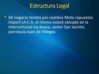 Mi negocio tendrá por nombre Moto repuestos
Import LA C.A, el mismo estará ubicado en la
intercomunal via duaca, sector San Jacinto,
parroquia Juan de Villegas.
 