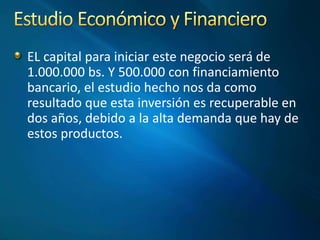 EL capital para iniciar este negocio será de
1.000.000 bs. Y 500.000 con financiamiento
bancario, el estudio hecho nos da como
resultado que esta inversión es recuperable en
dos años, debido a la alta demanda que hay de
estos productos.
 