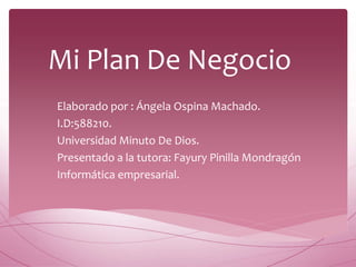 Mi Plan De Negocio
Elaborado por : Ángela Ospina Machado.
I.D:588210.
Universidad Minuto De Dios.
Presentado a la tutora: Fayury Pinilla Mondragón
Informática empresarial.
 