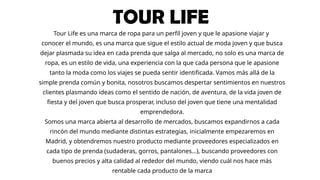 TOUR LIFE
Tour Life es una marca de ropa para un perfil joven y que le apasione viajar y
conocer el mundo, es una marca que sigue el estilo actual de moda joven y que busca
dejar plasmada su idea en cada prenda que salga al mercado, no solo es una marca de
ropa, es un estilo de vida, una experiencia con la que cada persona que le apasione
tanto la moda como los viajes se pueda sentir identificada. Vamos más allá de la
simple prenda común y bonita, nosotros buscamos despertar sentimientos en nuestros
clientes plasmando ideas como el sentido de nación, de aventura, de la vida joven de
fiesta y del joven que busca prosperar, incluso del joven que tiene una mentalidad
emprendedora.
Somos una marca abierta al desarrollo de mercados, buscamos expandirnos a cada
rincón del mundo mediante distintas estrategias, inicialmente empezaremos en
Madrid, y obtendremos nuestro producto mediante proveedores especializados en
cada tipo de prenda (sudaderas, gorros, pantalones…), buscando proveedores con
buenos precios y alta calidad al rededor del mundo, viendo cuál nos hace más
rentable cada producto de la marca
 