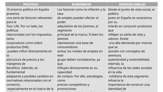 POLÍTICOS ECONÓMICOS SOCIOCULTURALES
El entorno político en España
presenta
una serie de factores relevantes
para la
Tour Life. Por un lado, las
políticas
relacionadas con los impuestos,
tanto
corporativos como sobre
productos (IVA),
pueden influir directamente en
la
estructura de precios y los
márgenes de
beneficio. Además, es
fundamental
adaptarse a posibles cambios en
normativas relacionadas con el
comercio,
especialmente en el marco de la
Los factores como la inflación y la
tasa
de empleo pueden afectar el
poder
adquisitivo de los jóvenes, el
segmento
principal de la marca. Si bien los
jóvenes
representan una base de
consumidores
activa, los niveles de empleo en
este
grupo deben considerarse, ya
que
influyen directamente en su
capacidad
de compra. Por ello, estrategias
como
precios competitivos y
promociones
Desde el punto de vista social, el
público
joven en España se caracteriza
por su
interés en consumir productos
que
reflejen su estilo de vida y
valores. Existe
una alta demanda por marcas
que se
asocien con conceptos de
aventura,
autenticidad y sostenibilidad.
Además, la
influencia de las redes sociales
en la vida
cotidiana de este segmento
refuerza la
importancia de construir una
identidad de
 