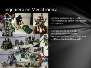 Ingeniero en MecatrónicaA mí me gusta algo de la robótica Y de la mecánica por eso me interesa Esta carrera.Lo malo de esta carrera es que no podré trabajar en mi ciudad natal, porque la bolsa de trabajo está en Monterrey, Guadalajara y DF.
