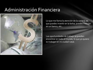 Administración FinancieraLo que me llama la atención de la carrera, es que puedes invertir en la bolsa, puedes trabajar en un banco, etc..Las oportunidades de trabajo se pueden encontrar en todo el mundo, lo que yo quiero es trabajar en mi ciudad natal.