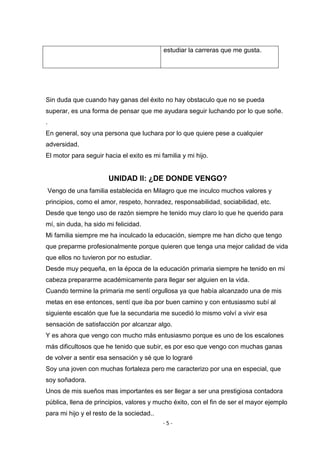 - 5 -
estudiar la carreras que me gusta.
Sin duda que cuando hay ganas del éxito no hay obstaculo que no se pueda
superar, es una forma de pensar que me ayudara seguir luchando por lo que soñe.
.
En general, soy una persona que luchara por lo que quiere pese a cualquier
adversidad.
El motor para seguir hacia el exito es mi familia y mi hijo.
UNIDAD II: ¿DE DONDE VENGO?
Vengo de una familia establecida en Milagro que me inculco muchos valores y
principios, como el amor, respeto, honradez, responsabilidad, sociabilidad, etc.
Desde que tengo uso de razón siempre he tenido muy claro lo que he querido para
mí, sin duda, ha sido mi felicidad.
Mi familia siempre me ha inculcado la educación, siempre me han dicho que tengo
que preparme profesionalmente porque quieren que tenga una mejor calidad de vida
que ellos no tuvieron por no estudiar.
Desde muy pequeña, en la época de la educación primaria siempre he tenido en mi
cabeza prepararme académicamente para llegar ser alguien en la vida.
Cuando termine la primaria me sentí orgullosa ya que había alcanzado una de mis
metas en ese entonces, sentí que iba por buen camino y con entusiasmo subí al
siguiente escalón que fue la secundaria me sucedió lo mismo volví a vivir esa
sensación de satisfacción por alcanzar algo.
Y es ahora que vengo con mucho más entusiasmo porque es uno de los escalones
más dificultosos que he tenido que subir, es por eso que vengo con muchas ganas
de volver a sentir esa sensación y sé que lo lograré
Soy una joven con muchas fortaleza pero me caracterizo por una en especial, que
soy soñadora.
Unos de mis sueños mas importantes es ser llegar a ser una prestigiosa contadora
pública, llena de principios, valores y mucho éxito, con el fin de ser el mayor ejemplo
para mi hijo y el resto de la sociedad..
 