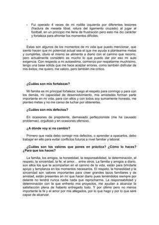 - Fui operado 4 veces de mi rodilla izquierda por diferentes lesiones
(fractura de meseta tibial, rotura del ligamento cruzado) al jugar al
football, en un principio me llene de frustración pero esto me dio carácter
y fortaleza para afrontar los momentos difíciles.
-
Estas son algunos de los momentos de mi vida que puedo mencionar, que
siento hacen que mi potencial actual sea el que me ayuda a plantearme metas
y cumplirlas, obvio el mismo se alimenta a diario con el camino que recorro;
pero actualmente considero es mucho lo que puedo dar por eso mi auto
exigencia. Con respecto a mi autoestima, comienzo por respetarme muchísimo,
tengo una base sólida que me hace aceptar errores, como también disfrutar de
mis éxitos; me quiero, me valoro, pero también me crítico.
¿Cuáles son mis fortalezas?
Mi familia es mi principal fortaleza; luego el respeto para conmigo y para con
los demás, mi capacidad de desenvolvimiento, mis amistades forman parte
importante en mi vida; para con ellos y con todos soy sumamente honesto, me
planteo metas y no me canso de luchar por obtenerlas.
¿Cuáles son mis defectos?
En ocasiones de prepotente, demasiado perfeccionista (me ha causado
problemas), orgulloso y en ocasiones ofensivo.
¿A dónde voy si no cambio?
Primero que nada debo corregir mis defectos, o aprender a opacarlos, debo
trabajar en ello para evitar conflictos futuros a nivel familiar y laboral.
¿Cuáles son los valores que pones en práctica? ¿Cómo lo haces?
¿Para que los haces?
La familia, los amigos, la honestidad, la responsabilidad, la determinación, el
respeto, la sinceridad, la fe, el amor… entre otros. La familia y amigos a diario,
son ellos los que te acompañan en el camino de la vida, están para brindarte
apoyo y templanza en los momentos necesarios. El respeto, la honestidad y la
sinceridad son valores importantes para creer grandes lazos familiares y de
amistad, están presentes en mí que hacer diario pues teniéndolos siempre por
delante no tendrá nunca nadie nada que reprocharme. La responsabilidad y
determinación con la que enfrento mis proyectos, me ayudan a alcanzar la
satisfacción plena de haberlo entregado todo. Y por último pero no menos
importante la fe y el amor por mis allegados, por lo que hago y por lo que seré
capaz de alcanzar.
 