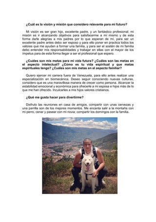 ¿Cuál es la visión y misión que considero relevante para mi futuro?
Mi visión es ser gran hijo, excelente padre, y un fantástico profesional; mi
misión es ir alcanzando objetivos para satisfacerme a mí mismo y de esta
forma darle alegrías a mis padres por lo que esperan de mí, para ser un
excelente padre antes debo ser esposo y para ello poner en practica todos los
valores que me ayuden a formar una familia, y para ser el sostén de mi familia
debo entender mis responsabilidades y trabajar en ellas con el mayor de los
ímpetus para de esta forma llegar a ser el profesional que espero.
¿Cuáles son mis metas para mi vida futura? ¿Cuáles son las metas en
el aspecto intelectual? ¿Cómo es tu vida espiritual y que metas
espirituales tengo? ¿Cuáles son mis metas en el aspecto familiar?
Quiero ejercer mi carrera fuera de Venezuela, para ello antes realizar una
especialización en biomecánica. Deseo seguir conociendo nuevas culturas,
considero que es una maravillosa manera de crecer como persona. Alcanzar la
estabilidad emocional y económica para ofrecerle a mi esposa e hijos más de lo
que me han ofrecido. Inculcarles a mis hijos valores cristianos.
¿Qué me gusta hacer para divertirme?
Disfruto las reuniones en casa de amigos, compartir con unas cervezas y
una parrilla son de los mejores momentos. Me encanta salir a la montaña con
mi perro, cenar y pasear con mi novia; compartir los domingos con la familia.
 