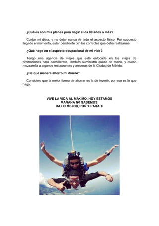 ¿Cuáles son mis planes para llegar a los 80 años o más?
Cuidar mi dieta, y no dejar nunca de lado el aspecto físico. Por supuesto
llegado el momento, estar pendiente con los controles que deba realizarme
¿Qué hago en el aspecto ocupacional de mi vida?
Tengo una agencia de viajes que está enfocada en los viajes de
promociones para bachillerato, también suministro queso de mano, y queso
mozzarella a algunos restaurantes y areperas de la Ciudad de Mérida.
¿De qué manera ahorro mi dinero?
Considero que la mejor forma de ahorrar es la de invertir, por eso es lo que
hago.
VIVE LA VIDA AL MÁXIMO, HOY ESTAMOS
MAÑANA NO SABEMOS.
DA LO MEJOR, POR Y PARA TI
 
