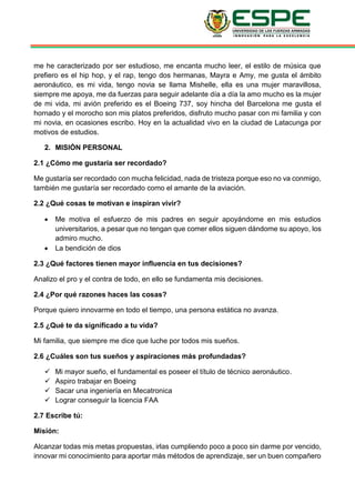 me he caracterizado por ser estudioso, me encanta mucho leer, el estilo de música que
prefiero es el hip hop, y el rap, tengo dos hermanas, Mayra e Amy, me gusta el ámbito
aeronáutico, es mi vida, tengo novia se llama Mishelle, ella es una mujer maravillosa,
siempre me apoya, me da fuerzas para seguir adelante día a día la amo mucho es la mujer
de mi vida, mi avión preferido es el Boeing 737, soy hincha del Barcelona me gusta el
hornado y el morocho son mis platos preferidos, disfruto mucho pasar con mi familia y con
mi novia, en ocasiones escribo. Hoy en la actualidad vivo en la ciudad de Latacunga por
motivos de estudios.
2. MISIÒN PERSONAL
2.1 ¿Cómo me gustaría ser recordado?
Me gustaría ser recordado con mucha felicidad, nada de tristeza porque eso no va conmigo,
también me gustaría ser recordado como el amante de la aviación.
2.2 ¿Qué cosas te motivan e inspiran vivir?
 Me motiva el esfuerzo de mis padres en seguir apoyándome en mis estudios
universitarios, a pesar que no tengan que comer ellos siguen dándome su apoyo, los
admiro mucho.
 La bendición de dios
2.3 ¿Qué factores tienen mayor influencia en tus decisiones?
Analizo el pro y el contra de todo, en ello se fundamenta mis decisiones.
2.4 ¿Por qué razones haces las cosas?
Porque quiero innovarme en todo el tiempo, una persona estática no avanza.
2.5 ¿Qué te da significado a tu vida?
Mi familia, que siempre me dice que luche por todos mis sueños.
2.6 ¿Cuáles son tus sueños y aspiraciones más profundadas?
 Mi mayor sueño, el fundamental es poseer el título de técnico aeronáutico.
 Aspiro trabajar en Boeing
 Sacar una ingeniería en Mecatronica
 Lograr conseguir la licencia FAA
2.7 Escribe tú:
Misión:
Alcanzar todas mis metas propuestas, irlas cumpliendo poco a poco sin darme por vencido,
innovar mi conocimiento para aportar más métodos de aprendizaje, ser un buen compañero
 