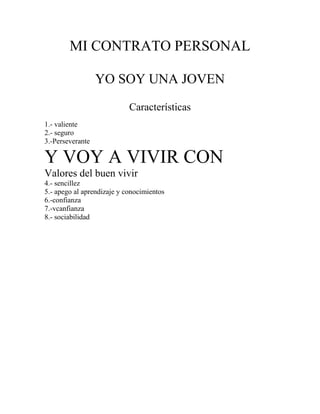 MI CONTRATO PERSONAL
YO SOY UNA JOVEN
Características
1.- valiente
2.- seguro
3.-Perseverante
Y VOY A VIVIR CON
Valores del buen vivir
4.- sencillez
5.- apego al aprendizaje y conocimientos
6.-confianza
7.-vcanfianza
8.- sociabilidad
 