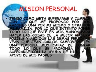 MISION PERSONAL
• TENGO COMO META SUPERARME Y CUMPLIR
CON LO QUE ME PROPONGO POR DOS
RAZONES UNA POR MI MISMO Y OTRA POR
MI FAMILIA, POR LO QUE INTENTO PONER
TODO LO QUE ESTE EN MIS MANOS PARA
HACER LAS COSAS DE LA MEJOR MANERA
POSIBLE Y ASI QUE LAS DEMAS PERSONAS
VEAN QUE JEAN CARLOS CAMPOVERDE ES
UNA PERSONA MUY CAPAZ DE LOGRAR
TODO LO QUE SE PROPONGA Y ASI
SUPERARSE CON LA AYUDA DE DIOS Y EL
APOYO DE MIS PADRES
 