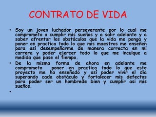 CONTRATO DE VIDA
• Soy un joven luchador perseverante por lo cual me
comprometo a cumplir mis sueños y a salir adelante y a
saber afrentar los obstáculos que la vida me ponga y
poner en practica todo lo que mis maestros me enseñen
para así desempeñarme de manera correcta en mi
carrera y poder ejercer todo lo que me inculque a
medida que pase el tiempo.
• De la misma forma de ahora en adelante me
comprometo poner en practica todo lo que este
proyecto me ha enseñado y así poder vivir el dia
superando cada obstáculo y fortalecer mis defectos
para poder ser un hombrede bien y cumplir asi mis
sueños.
•
 