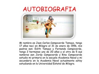 AUTOBIOGRAFIA
Mi nombre es Jean Carlos Campoverde Tamayo, tengo
17 años naci en Milagro el 31 de enero de 1996, mis
padres son: Edith Tamayo y Fernando Campoverde,
tengo 2 hermanos uno de 20 años y el otro de 5 sus
nombres son Jordy Campoverde y Rino Campoverde
estudie mi primaria en la escuela Academia Naval y mi
secundaria en la Academia Naval actualmente estoy
estudiando en la Universidad Estatal de Milagro.
 