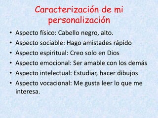 Caracterización de mi
personalización
• Aspecto físico: Cabello negro, alto.
• Aspecto sociable: Hago amistades rápido
• Aspecto espiritual: Creo solo en Dios
• Aspecto emocional: Ser amable con los demás
• Aspecto intelectual: Estudiar, hacer dibujos
• Aspecto vocacional: Me gusta leer lo que me
interesa.
 
