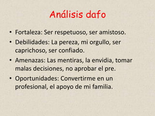 Análisis dafo
• Fortaleza: Ser respetuoso, ser amistoso.
• Debilidades: La pereza, mi orgullo, ser
caprichoso, ser confiado.
• Amenazas: Las mentiras, la envidia, tomar
malas decisiones, no aprobar el pre.
• Oportunidades: Convertirme en un
profesional, el apoyo de mi familia.
 