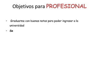 Objetivos para  PROFESIONAL Graduarme con buenas notas para poder ingresar a la universidad Se 