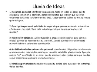 Lluvia de Ideas 1) Resumen personal : identifica tus pasiones, fíjate en todas las cosas que te atraigan y te llamen la atención, porque son pistas que indican que tú serías excelente utilizando tu talento en esa área. Luego escribe cuál es tu meta y lo que quieres lograr.  2) Descripción personal y del talento especial que posees : evalúa tu autoestima. ¿Quién eres hoy día? ¿Cuál es la virtud especial que tienes para ofrecer al mundo?.  3) Promoción personal:  ¿Qué educación o preparación necesitas para ser más eficaz? ¿Dónde se necesita más tu talento? ¿Dónde puedes crear un impacto mayor? Define el valor de tu contribución.  4) Actividades diarias y desarrollo personal:  coordina tus diligencias cotidianas de acuerdo con tus prioridades para lograr una vida saludable y balanceada. Aprende a decir “no” y enfócate en las cosas que te acerquen a tus metas para que puedas seguir creciendo espiritual e intelectualmente.  5) Finanzas personales:  maneja con cautela tu dinero para evita caer en la trampa de las deudas.  