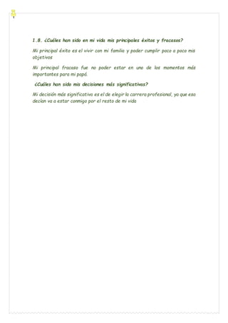 1.8. ¿Cuáles han sido en mi vida mis principales éxitos y fracasos?
Mi principal éxito es el vivir con mi familia y poder cumplir poco a poco mis
objetivos
Mi principal fracaso fue no poder estar en uno de los momentos más
importantes para mi papá.
¿Cuáles han sido mis decisiones más significativas?
Mi decisión más significativa es el de elegir la carrera profesional, ya que esa
decían va a estar conmigo por el resto de mi vida
 