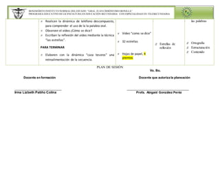 BENEMÉRITO INSTITUTO NORMAL DEL ESTADO “GRAL. JUAN CRISÓSTOMO BONILLA” 
PROGRAMA EDUCATIVO DE LICENCIATURA EN EDUCACIÓN SECUNDARIA CON ESPECIALIDAD EN TELESECUNDARIA 
 Realicen la dinámica de teléfono descompuesto, 
para comprender el uso de la la palabra oral. 
 Escriban la reflexión del video mediante la técnica 
 Elaboren con la dinámica “caza tesoros” una 
 Video “como se dice” 
 32 estrellas 
 Hojas de papel, 4 
premios 
PLAN DE SESIÓN 
 Estrellas de 
reflexión 
Vo. Bo. 
 Observen el video ¿Cómo se dice? 
“las estrellas”. 
PARA TERMINAR 
retroalimentación de la secuencia. 
Docente en formación Docente que autoriza la planeación 
_________________________ _________________________________ 
Irma Lizbeth Patiño Colina Profa. Abigaid González Peréz 
las palabras 
 Ortografía 
 Estructuración 
 Contenido 
