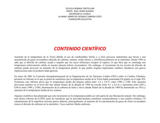 ESCUELA NORMAL PARTICULAR
PROFR. RAÚL ISIDRO BURGOS
ZACAPOAXTLA, PUEBLA.
ALUMNA: MARÍA DEL ROSARIO CABRERA LÓPEZ
PLANEACIÓN EDUCATIVA
CONTENIDO CIENTÍFICO
Aumento de la temperatura de la Tierra debido al uso de combustibles fósiles y a otros procesos industriales que llevan a una
acumulación de gases invernadero (dióxido de carbono, metano, óxido nitroso y clorofluorocarbonos) en la atmósfera. Desde 1896 se
sabe que el dióxido de carbono ayuda a impedir que los rayos infrarrojos escapen al espacio, lo que hace que se mantenga una
temperatura relativamente cálida en nuestro planeta (efecto invernadero). Sin embargo, el incremento de los niveles de dióxido de
carbono puede provocar un aumento de la temperatura global, lo que podría originar importantes cambios climáticos con graves
implicaciones para la productividad agrícola.
En enero de 2001 la Comisión Intergubernamental de la Organización de las Naciones Unidas (ONU) sobre el Cambio Climático
presentó un informe en el que se ponía de manifiesto que la temperatura media de la Tierra había aumentado 0,6 grados en el siglo XX.
Asimismo este informe prevé que la temperatura media del planeta subirá entre 1,4 y 5,8 ºC entre 1990 y 2100. Este aumento
provocará cambios en el nivel del mar (desde finales de la década de 1960 ha crecido entre 0,1 y 0,2 m y aumentará entre 0,09 y
0,88 m entre 1990 y 2100), disminución de la cubierta de hielo y nieve (desde finales de la década de 1960 ha disminuido un 10%) y
aumento de la temperatura media de los océanos.
Algunos científicos han planteado que este incremento en la temperatura podría ser sólo parte de una fluctuación natural. Sin embargo,
este último informe de la ONU pone de manifiesto que la actividad humana contribuye sustancialmente a este cambio climático. El
calentamiento de la superficie terrestre parece deberse, principalmente, al aumento de la concentración de gases de efecto invernadero
(como el dióxido de carbono) en la atmósfera. Véase también Medio ambiente.
 