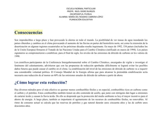 ESCUELA NORMAL PARTICULAR
PROFR. RAÚL ISIDRO BURGOS
ZACAPOAXTLA, PUEBLA.
ALUMNA: MARÍA DEL ROSARIO CABRERA LÓPEZ
PLANEACIÓN EDUCATIVA
Consecuencias
Son impredecibles a largo plazo y han provocado la alarma en todo el mundo. La posibilidad de ver masas de agua inundando los
países ribereños y cambios en el clima provocando el aumento de las lluvias en partes del hemisferio norte, así como la extensión de la
desertización en algunas regiones ecuatoriales en las próximas décadas resulta inquietante. En mayo de 1992, 154 países (incluidos los
de la Unión Europea) firmaron el Tratado de las Naciones Unidas para el Cambio Climático (ratificado en marzo de 1994). Los países
signatarios se comprometieron a estabilizar, para el final de siglo, los niveles de las emisiones de dióxido de carbono en los valores de
1990.
Los científicos participantes de la Conferencia Intergubernamental sobre el Cambio Climático, encargados de vigilar e investigar el
fenómeno del calentamiento, advirtieron que con las propuestas de reducción aprobadas difícilmente se logrará evitar los posibles
daños futuros que puede causar el cambio en el clima. La estabilización del nivel de las emisiones de dióxido de carbono va a requerir
una considerable voluntad política. El Consejo Mundial de la Energía afirma que para alcanzar la pretendida estabilización sería
necesaria una reducción de al menos un 60% de las emisiones anuales de dióxido de carbono a partir de ahora.
¿Cómo lograr esta reducción?
Hay diversos métodos pero el más efectivo es quemar menos combustibles fósiles y en especial, combustibles ricos en carbono como
el carbón y el petróleo. Estos combustibles también tienen un alto contenido de azufre, que junto con nitrógeno dan lugar a emisiones
de carácter ácido y causan la lluvia ácida. De ello se desprende que la protección del medio ambiente es hoy el mayor incentivo para el
ahorro de energía. A largo plazo, también es importante el agotamiento de los recursos de combustibles fósiles, no renovables. Al
ritmo de consumo actual se calcula que las reservas de petróleo y gas natural durarán unos cincuenta años y las de carbón unos
doscientos años.
 