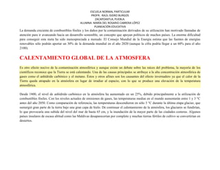 ESCUELA NORMAL PARTICULAR
PROFR. RAÚL ISIDRO BURGOS
ZACAPOAXTLA, PUEBLA.
ALUMNA: MARÍA DEL ROSARIO CABRERA LÓPEZ
PLANEACIÓN EDUCATIVA
La demanda creciente de combustibles fósiles y los daños por la contaminación derivados de su utilización han motivado llamadas de
atención para ir avanzando hacia un desarrollo sostenible, un concepto que apoyan políticos de muchos países. La enorme dificultad
para conseguir esta meta ha sido menospreciada a menudo. El Consejo Mundial de la Energía estima que las fuentes de energías
renovables sólo podrán aportar un 30% de la demanda mundial en el año 2020 (aunque la cifra podría llegar a un 60% para el año
2100).
CALENTAMIENTO GLOBAL DE LA ATMOSFERA
Es otro efecto nocivo de la contaminación atmosférica y aunque existe un debate sobre las raíces del problema, la mayoría de los
científicos reconoce que la Tierra se está calentando. Una de las causas principales se atribuye a la alta concentración atmosférica de
gases como el anhídrido carbónico y el metano. Éstos y otros afines son los causantes del efecto invernadero ya que el calor de la
Tierra queda atrapado en la atmósfera en lugar de irradiar al espacio, con lo que se produce una elevación de la temperatura
atmosférica.
Desde 1800, el nivel de anhídrido carbónico en la atmósfera ha aumentado en un 25%, debido principalmente a la utilización de
combustibles fósiles. Con los niveles actuales de emisiones de gases, las temperaturas medias en el mundo aumentarán entre 1 y 3 °C
antes del año 2050. Como comparación de referencia, las temperaturas descendieron en sólo 3 °C durante la última etapa glaciar, que
sumergió gran parte de la tierra bajo una gran capa de hielo. De continuar el calentamiento de la atmósfera, los glaciares se fundirían,
lo que provocaría una subida del nivel del mar de hasta 65 cm, y la inundación de la mayor parte de las ciudades costeras. Algunos
países insulares de escasa altitud como las Maldivas desaparecerían por completo y muchas tierras fértiles de cultivo se convertirían en
desiertos.
 