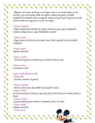 Plegaria a la virgen maría que en mi hogar vives y con mucho afecto en mi
corazón y en esta oración recibe mi suplica y alivia mis penas y el dolor
profundo de mi madre buena acompaña siempre al gamín que viaja por el ancho
mundo calma mis angustias escucha mis ruegos
Vamos a explorar
Papel rasgado para trabajar los colores primarios para seguir trabajando
memoria alargo plazo y coger habilidades visuales
Vamos a crear
Pegar recortes de revistas de acuerdo con el color sugerido en la actividad
trabajado
Vamos a jugar
Rondas musicales
Vamos a comer
Oración de gracias y miramos que vitaminas tiene la sopa
Vamos a casa
Evaluamos el día
Jueves 20 de febrero de 2014
Bienvenida
Canción y oración de gracias
Vamos a explorar
Dentro y fuera para desarrollar la percepción visual
Vamos a crear
Se le da una hoja al niño para que pinte fuera del circulo así se ubica dentro y
fuera
Vamos a comer
Canción infantil, para motivar el momento y hora de comer
Vamos a jugar
Rondas musicales
Vamos a casa
 