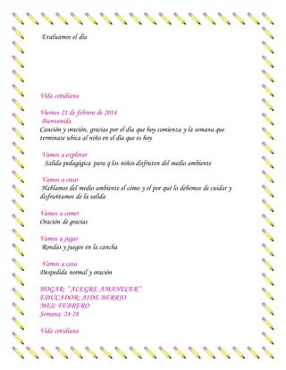Evaluamos el día
Vida cotidiana
Viernes 21 de febrero de 2014
Bienvenida
Canción y oración, gracias por el día que hoy comienza y la semana que
terminase ubica al niño en el día que es hoy
Vamos a explorar
Salida pedagógica para q los niños disfruten del medio ambiente
Vamos a crear
Hablamos del medio ambiente el cómo y el por qué lo debemos de cuidar y
disfru6tamos de la salida
Vamos a comer
Oración de gracias
Vamos a jugar
Rondas y juegos en la cancha
Vamos a casa
Despedida normal y oración
HOGAR: ‘’ALEGRE AMANECER’’
EDUCADOR: AIDE BERRIO
MES: FEBRERO
Semana: 24-28
Vida cotidiana
 